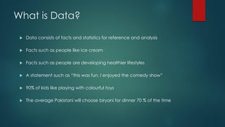 What is Data?
 Data consists of facts and statistics for reference and analysis
 Facts such as people like ice cream
 Facts such as people are developing healthier lifestyles
 A statement such as “this was fun, I enjoyed the comedy show”
 90% of kids like playing with colourful toys
 The average Pakistani will choose biryani for dinner 70 % of the time
 