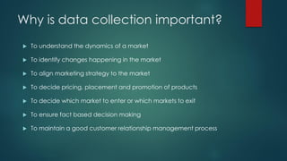 Why is data collection important?
 To understand the dynamics of a market
 To identify changes happening in the market
 To align marketing strategy to the market
 To decide pricing, placement and promotion of products
 To decide which market to enter or which markets to exit
 To ensure fact based decision making
 To maintain a good customer relationship management process
 