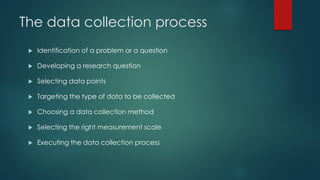 The data collection process
 Identification of a problem or a question
 Developing a research question
 Selecting data points
 Targeting the type of data to be collected
 Choosing a data collection method
 Selecting the right measurement scale
 Executing the data collection process
 