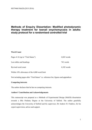00379468 MoED (2015-2016)
1
Methods of Enquiry Dissertation: Modified photodynamic
therapy treatment for toenail onychomycosis in adults:
study protocol for a randomised controlled trial
Word Count
Pages 4-16 (up to “Trial Status”) 4,843 words
Less tables and headings 741 words
Revised word count 4,102 words
Within 10% allowance of the 4,000 word limit
Not including pages after “Trial Status” i.e. reference list, figures and appendices
Competing interests
The author declares that he has no competing interests.
Authors’ Contribution and Acknowledgements
This manuscript was prepared as a Methods of Experimental Design (MoED) dissertation
towards a BSc Podiatry Degree at the University of Salford. The author gratefully
acknowledges the University of Salford and his supervisor, Dr Andrew H. Findlow, for his
expert supervision, advice and support.
 