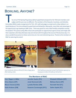 Page 11Summer 2016
BOWLING, ANYONE?
Hon. Regan A. Miller
Erica Adams [OP]
Maura Chavez [CAO]
Katie Hudson [CM]
Jennifer Kuehn [FC]
Janet Norwood [JS]
Lynette Richter [CM]
Suzanne Cavanaugh [DTC]
Elizabeth Wilhelm [OP]
Melissa Ibarra [OP]
Kenneth Hart [FC]
Salim Uqdah [FC]
The annual TCA Spring Fling always delivers good food and great fun for TCA team members and
judges and this year was no different. The members of the Rewards, Incentives, and Activities
Committee [RIAC] made arrangements for TCA , DTC staff and judges to enjoy lunch at Nan & Byron's on
South Boulevard. This time allowed for good food and fellowship. Afterwards, many folks took advantage of
the opportunity to go bowling at AMF Lanes. There was great fun and a little friendly competition among
the bowlers! This yearly outing offers those who participate an opportunity to get to know and mingle with
their coworkers who they otherwise may not interact with throughout the course of the business day. It is
also a wonderful occasion to relieve some stress at a fun and entertaining venue. Thanks to the members of
RIAC for planning this event!
Case Coordinator Adrienne White [FC] does a happy dance
after bowling a strike
TCA Todd Nuccio executes his best Fred Flintstone approach as
he prepares to deliver the ball over the foul line
The Members of RIAC
 