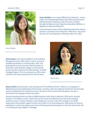 Page 13Summer 2016
Jessica Sheldon
Jessica Sheldon is our newest Official Court Reporter. Jessica
holds a Court Reporting Certificate from Monroe Community
College located in Rochester, New York and is certified
through the National Court Reporters Association (NCRA) as a
Registered Professional Reporter.
Jessica brings five years of Court Reporting experience and has
worked as a freelance Court Reporter in New York. She joined
the team of Court Reporters on Monday, March 14, 2016.
Katie Hudson
Katie Hudson is the newest addition to the Caseflow
Management team. Katie took her role as a Criminal
Caseflow Coordinator in mid-December, 2015. She
graduated from the University of North Carolina at
Greensboro with Bachelor’s degree in International
Studies and also studied in the UNC Charlotte Certified
Paralegal Program. Prior to coming to our office, Katie
worked in the service industry for the last five years.
Sheena Smith [not pictured] is now working out of The SelfServe Center. Sheena is an employee of
Mecklenburg County Child Support Enforcement, currently under the leadership of Director Joan Kennedy,
and has worked there for the past four years. During her first 6 months with the agency, she was a
nominee for the Employee of the Year award.
Sheena transitioned from her office at 5800 Executive Center Drive in February, 2016 and is currently
located in The SelfServe center. Sheena has earned a host of certifications over the years including
customer service, nursing, mediation, and management, to name a few. She manages a non-profit
organization that provides support to other non-profits in the surrounding area. Sheena says she loves to
participate in community projects and a host of other governmental projects to assist the community. She
is currently pursuing a degree in Theology.
 