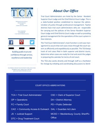 Trial Court Administrators are hired by the Senior Resident
Superior Court Judge and the Chief District Court Judge. This is
a state-funded position established to improve the admin-
istration of justice through professional management. Twelve
districts have trial court administrators who are responsible
for carrying out the policies of the Senior Resident Superior
Court Judge and Chief District Court Judge as well as providing
general management for the operations of the court system in
their districts.
The Trial Court Administrator's main function is civil case man-
agement to assure that civil cases move through the court sys-
tem as efficiently and expeditiously as possible. The TCA keeps
track of civil cases filed in both superior and district courts,
determine when cases are ready for trial and assist the judges
in preparing the calendar for terms of civil court.
The TCA also works directly and through staff as a facilitator
for change by initiating and coordinating discussions to identi-
Mecklenburg County Courthouse
832 East Fourth Street
Suite 4420
Charlotte, North Carolina 28202
Phone: 704-686-0260
Fax: 704-686-0340
E-mail: Charles.W.Keller@nccourts.org
Building public trust and
confidence through service,
excellence and leadership
Your feedback is welcome! If you have ideas for articles, news to share,
photographs, events, program news or staff news,
please email Charles.W.Keller@nccourts.org
About Our Office
TCA = Trial Court Administrator
OP = Operations
FC = Family Court
CAO = Community Access & Outreach
JS = Judicial Support
DTC = Drug Treatment Court
CSC = Clerk of Superior Court
DA = District Attorney
PD = Public Defender
GAL = Guardian Ad Litem
MCSO = Mecklenburg County Sheriff’s
Office
COURT OFFICES ABBREVIATIONS
 