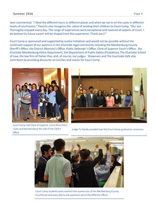 Page 4Summer 2016
teen commented, “I liked the different tours to different places and when we sat in on the cases in different
levels of courtrooms.” Parents also recognize the value of sending their children to Court Camp. “Our son
thoroughly enjoyed every day. The range of experiences were exceptional and covered all aspects of court. I
do believe his future career will be shaped from this experience. Thank you!!”
Court Camp is sponsored and supported by Justice Initiatives and would not be possible without the
continued support of our partners in the Charlotte legal community including the Mecklenburg County
Sheriff’s Office, the District Attorney’s Office, Public Defender’s Office, Clerk of Superior Court’s Office, the
Charlotte Mecklenburg Police Department, the Department of Public Safety [Probation], The Charlotte School
of Law, the law firm of Parker Poe, and, of course, our judges. Showmars and The Courtside Café also
contribute by providing discounts on lunches and snacks for Court Camp.
Court Camp met Clerk of Superior Court Elisa Chinn
-Gary and learned about the role of the Clerk’s
Office
Judge Ty Hands presided over the Court Camp graduation ceremony
Court Camp students took a behind-the-scenes tour of the Mecklenburg County
Courthouse and were able to ask questions about the different offices
 