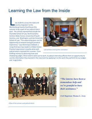 Law students across the state and
country migrated to the
Mecklenburg County Courthouse this
summer to be a part of our judicial intern
pool. The schools represented include the
Charlotte School of Law, North Carolina
Central, Wake Forest, University of South
Carolina, and Washington and Lee University
School of Law. “This externship gives me the
opportunity to network and gain practical
experience,” says Dominique Caldwell, a
rising third year law student at Wake Forest.
Practical experience is exactly what each
judicial extern received this summer. From
drafting memos to observing trials and
shadowing judges, these externs were put to work. A judicial internship affords them an opportunity to
use the information they learned in the classroom by applying it to the work they perform for our judges
and magistrates.
Learning the Law from the Inside
“The interns have been a
tremendous help and
we’re grateful to have
their assistance.”
Civil Magistrate Thomas L. Avery
A few of the summer 2016 judicial interns
Judicial Interns during their orientation
 