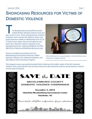 Page 7Summer 2016
SHOWCASING RESOURCES FOR VICTIMS OF
DOMESTIC VIOLENCE
The Mecklenburg County SelfServe Center
kicked off their domestic violence lunch and
learn series in June. Those interested were invited to
bring their lunch and join the SelfServe Center and
guest presenters weekly on Wednesdays from 12:15-
1:15pm to learn about various local agencies and
their role in domestic violence response across
Mecklenburg County. Adonicca McAllister at (704)
686-0216 or Adonicca.M.McAllister@nccourts.org.
Sessions included presentations from the
Meckelnburg County District Attorney’s Office
Domestic Violence Unit, Cardinal Innovations, and
Safe Alliance Victim Assistance Program.
The inaugural session was lead by Assistant District Attorney Erik Lindahl, leader of the DA's Domestic
Violence Team, who lead the lunch and learn discussion about domestic violence and prosecutors' work to
end the cycle of violence.
ADA Lindahl was the inaugural speaker in a lunch and learn series
hosted by The SelfServe Center
 
