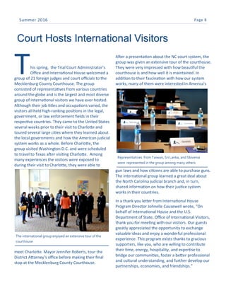 Page 8Summer 2016
This spring, the Trial Court Administrator’s
Office and International House welcomed a
group of 21 foreign judges and court officials to the
Mecklenburg County Courthouse. The group
consisted of representatives from various countries
around the globe and is the largest and most diverse
group of international visitors we have ever hosted.
Although their job titles and occupations varied, the
visitors all held high-ranking positions in the legal,
government, or law enforcement fields in their
respective countries. They came to the United States
several weeks prior to their visit to Charlotte and
toured several large cities where they learned about
the local governments and how the American judicial
system works as a whole. Before Charlotte, the
group visited Washington D.C. and were scheduled
to travel to Texas after visiting Charlotte. Among
many experiences the visitors were exposed to
during their visit to Charlotte, they were able to
meet Charlotte Mayor Jennifer Roberts, tour the
District Attorney’s office before making their final
stop at the Mecklenburg County Courthouse.
After a presentation about the NC court system, the
group was given an extensive tour of the courthouse.
They were very impressed with how beautiful the
courthouse is and how well it is maintained. In
addition to their fascination with how our system
works, many of them were interested in America’s
gun laws and how citizens are able to purchase guns.
The international group learned a great deal about
the North Carolina judicial branch and, in turn,
shared information on how their justice system
works in their countries.
In a thank you letter from International House
Program Director Johnelle Causewell wrote, “On
behalf of International House and the U.S.
Department of State, Office of International Visitors,
thank you for meeting with our visitors. Our guests
greatly appreciated the opportunity to exchange
valuable ideas and enjoy a wonderful professional
experience. This program exists thanks to gracious
supporters, like you, who are willing to contribute
their time, energy, hospitality, and expertise to
bridge our communities, foster a better professional
and cultural understanding, and further develop our
partnerships, economies, and friendships.”
Court Hosts International Visitors
The international group enjoyed an extensive tour of the
courthouse
Representatives from Taiwan, Sri Lanka, and Slovenia
were represented in the group among many others
 
