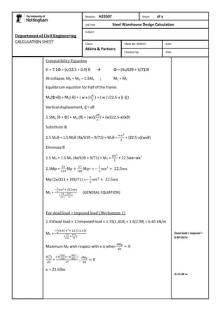 Compatibility Equation 
H = 7.1Φ = (x/22.5 + 0.9) θ  Φ = (4x/639 + 9/71)θ 
At collapse, MB = MD = 1.5MP ; MC = MP 
Equilibrium equation for half of the frame: 
MB(Φ+θ) + MC(-θ) = ( w x ) ( 
+ ( w ) (22.5-x )( ᶑ ) 
Vertical displacement, ᶑ = xθ 
1.5Mp [θ + Φ] + Mp (θ) = (wx)( 
+ (w)(22.5-x)(xθ) 
Substitute Φ 
1.5 MPθ + 1.5 MPθ (4x/639 + 9/71) + MPθ = 
+ (22.5-x)(wxθ) 
Eliminate θ 
1.5 MP + 1.5 MP (4x/639 + 9/71) + MP = 
+ 22.5wx–wx2 
2.5Mp + 
+ = 
Mp (2x/213 + 191/71) = 
MP = 
(GENERAL EQUATION) 
For dead load + imposed load (Mechanism 1) 
1.35Dead load + 1.5Imposed load = 1.35(1.418) + 1.5(2.99) = 6.40 kN/m 
MP = 
Maximum MP with respect with x is when 
= 
, 
x = 21.68m 
Dead load + Imposed = 
6.40 kN/m 
X=21.68 m 
Department of Civil Engineering 
CALCULATION SHEET 
Module: H23S07 Sheet of x 
Job Title Steel Warehouse Design Calculation 
Subject 
Made By: 009435 Date 
Checked by: Date 
Client: 
Atkins & Partners 
 