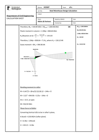 Therefore, Mp = 559.09 kNm < Mpl,Rd = 1304.98 kNm OK 
Plastic moment in column = 1.5Mp = 838.64 kNm 
RA (Reaction at A) = 
Therefore, 1.5Mp = 838.64 = 7.1HA, where HA = 118.12 kN 
Eaves moment = 8HA = 944.96 kN 
Bending moment in rafter 
M + 6.4x2/2 + (8+x/22.5)118.12 – 144x = 0 
M + 3.2x2 + 944.96 + 5.25x – 144x = 0 
At x = 22.5, at apex 
M= 556.92 kNm 
Shear force in Rafter 
Converting Vertical UDL to be in rafter’s plane, 
6.4cos6 = 6.36 kN/m (rafter plane) 
V + 6.36x = 144cos6 
V = 143.21 – 6.36x 
Mpl,Rd =1304.98kNm 
Mp=559.09 kNm 
1.5Mp =838.64 kNm 
RA = 144 kN 
HA = 118.12 kN 
Department of Civil Engineering 
CALCULATION SHEET 
Module: H23S07 Sheet of x 
Job Title Steel Warehouse Design Calculation 
Subject 
Made By: 009435 Date 
Checked by: Date 
Client: 
Atkins & Partners 
 