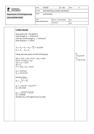 Department of Civil Engineering 
CALCULATION SHEET 
Based on SCI calculation sheet 
Job No. H23S07 Rev NA Sheet of 
Job Title Steel Warehouse Design Calculations 
Subject Load Analysis 
Client: 
Atkins & Partners 
Made by: Ruchika-009508 Date 
Checked by: Date 
L-Plate details 
Steel grade s355 - EN 100225-2 
Yield strength 
Ultimate tensile strength 
Plate thickness 
Taking moments about centroid of bolt group- 
3FB = FA 
Resultant force : 
RA = 165.23 kN 
RB = 73.89 kN 
Therefore is the highest force on a bolt 
 