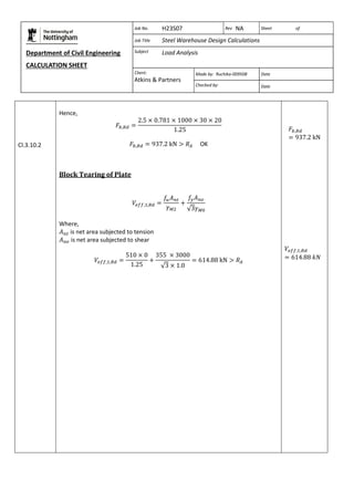 Department of Civil Engineering 
CALCULATION SHEET 
Based on SCI calculation sheet 
Job No. H23S07 Rev NA Sheet of 
Job Title Steel Warehouse Design Calculations 
Subject Load Analysis 
Client: 
Atkins & Partners 
Made by: Ruchika-009508 Date 
Checked by: Date 
Cl.3.10.2 
Hence, 
OK 
Block Tearing of Plate 
Where, 
is net area subjected to tension 
is net area subjected to shear 
 