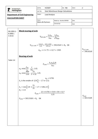 Department of Civil Engineering 
CALCULATION SHEET 
Based on SCI calculation sheet 
Job No. H23S07 Rev NA Sheet of 
Job Title Steel Warehouse Design Calculations 
Subject Load Analysis 
Client: 
Atkins & Partners 
Made by: Ruchika-009508 Date 
Checked by: Date 
EN 1993-1- 
8 2005 ( 
3.10.2) 
Table 3.4 
Block tearing of web 
OK 
Bearing of web 
is the smaller of 
OK 
 