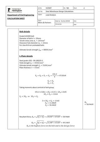 Department of Civil Engineering 
CALCULATION SHEET 
Based on SCI calculation sheet 
Job No. H23S07 Rev NA Sheet of 
Job Title Steel Warehouse Design Calculations 
Subject Load Analysis 
Client: 
Atkins & Partners 
Made by: Ruchika-009508 Date 
Checked by: Date 
Bolt details 
Grade 8.8 M20 bolt 
Diameter of bolt 
Tensile stress area 
Clearance hole diameter 
For class 8.8 non preloaded bolts 
Ultimate tensile strength 
L-Plate details 
Steel grade s355 - EN 100225-2 
Yield strength 
Ultimate tensile strength 
Plate thickness 
Taking moments about centroid of bolt group, 
Resultant force, 
 