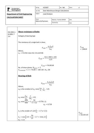 Department of Civil Engineering 
CALCULATION SHEET 
Based on SCI calculation sheet 
Job No. H23S07 Rev NA Sheet of 
Job Title Steel Warehouse Design Calculations 
Subject Load Analysis 
Client: 
Atkins & Partners 
Made by: Ruchika-009508 Date 
Checked by: Date 
EN 1993-1- 
8:2005, T 
3.4 
Shear resistance of bolts 
Category A bearing type 
The resistance of a single bolt in shear, 
Where, 
(for class 4.6, 5.6 and 8.8) 
No. of shear planes, 
> RA ; OK 
Bearing of Bolt 
Where, 
is the smallest of 
is the smaller of 
 