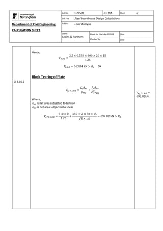 Department of Civil Engineering 
CALCULATION SHEET 
Based on SCI calculation sheet 
Job No. H23S07 Rev NA Sheet of 
Job Title Steel Warehouse Design Calculations 
Subject Load Analysis 
Client: 
Atkins & Partners 
Made by: Ruchika-009508 Date 
Checked by: Date 
Cl 3.10.2 
Hence, 
OK 
Block Tearing of Plate 
Where, 
is net area subjected to tension 
is net area subjected to shear 
kN 
 