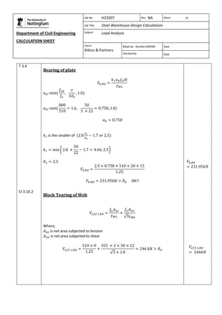 Department of Civil Engineering 
CALCULATION SHEET 
Based on SCI calculation sheet 
Job No. H23S07 Rev NA Sheet of 
Job Title Steel Warehouse Design Calculations 
Subject Load Analysis 
Client: 
Atkins & Partners 
Made by: Ruchika-009508 Date 
Checked by: Date 
T 3.4 
Cl 3.10.2 
Bearing of plate 
is the smaller of 
OK!! 
Block Tearing of Web 
Where, 
is net area subjected to tension 
is net area subjected to shear 
 