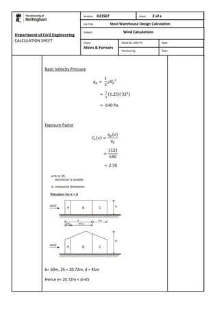 Department of Civil Engineering 
CALCULATION SHEET 
Module: H23S07 Sheet 2 of x 
Job Title Steel Warehouse Design Calculation 
Subject Wind Calculations 
Basic Velocity Pressure 
Pa 
Exposure Factor 
b= 60m, 2h = 20.72m, d = 45m 
Hence e= 20.72m < d=45 
Made By: 009776 Date 
Checked by: Date 
Client: 
Atkins & Partners 
 