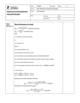Department of Civil Engineering 
CALCULATION SHEET 
Based on SCI calculation sheet 
Job No. H23S07 Rev NA Sheet of 
Job Title Steel Warehouse Design Calculations 
Subject Load Analysis 
Client: 
Made by: Date 
Checked by: Date 
Clause 
6.6.3.1 
(EN 1994-1-1) 
Shear Resistance of a stud 
Limited by Concrete 
Limited by Stud 
With; 
α = 0.2(hsc/d +1); (for 3<hsc/d<4) 
or 
α = 1; (hsc/d > 4) 
Where; 
γv is the partial factor 1.25. 
d is the diameter of the stud. 19 mm 
fu is the ultimate tensile strength of the stud material 450 N/mm2. 
fck is cylindrical compressive strength of concrete at age consider- 25Mpa 
hsc is the overall height of the studs. 
Ecm is the modulus of elasticity of the concrete; Ecm = 22000((fck +8)/10)0.3. 
In this instance: 
hsc/d = 100/19 = 5.263 > 4, so α= 1 
Ecm = 22000((25 + 8)/10)0.3 = 31476 
Resistance of studs limited by concrete; 
Resistance of studs limited by studs; 
 