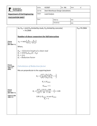 Department of Civil Engineering 
CALCULATION SHEET 
Based on SCI calculation sheet 
Job No. H23S07 Rev NA Sheet of 
Job Title Steel Warehouse Design Calculations 
Subject Load Analysis 
Client: 
Made by: Date 
Checked by: Date 
Clause 
6.2.1.3 
(EN 1994-1-1) 
Clause 
5.4.1.2 (EN 
1994-1-1- 
2004) 
Clause 
6.6.3.1 
(EN 1994-1-1) 
Table 6.2 (EN 
1994-1-1) 
So, PRd = min{ PRd limited by studs, PRd limited by concrete} 
= 74.29kN 
Number of shear connectors for full interaction 
Where, 
Calculation of Reduction factor 
Ribs are perpendicular to the supporting beam 
PRd=74.29kN 
 