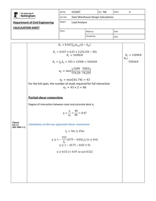 Department of Civil Engineering 
CALCULATION SHEET 
Based on SCI calculation sheet 
Job No. H23S07 Rev NA Sheet of 
Job Title Steel Warehouse Design Calculations 
Subject Load Analysis 
Client: 
Made by: Date 
Checked by: Date 
Clause 
6.6.1.2 
(EN 1994-1-1) 
For the full span, the number of studs required for full interaction 
Partial shear connection 
Degree of interaction between steel and concrete deck is; 
Limitation on the use of partial shear connection 
= 
 