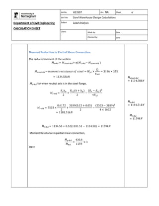 Department of Civil Engineering 
CALCULATION SHEET 
Based on SCI calculation sheet 
Job No. H23S07 Rev NA Sheet of 
Job Title Steel Warehouse Design Calculations 
Subject Load Analysis 
Client: 
Made by: Date 
Checked by: Date 
Moment Reduction in Partial Shear Connection 
The reduced moment of the section 
for when neutral axis is in the steel flange, 
Moment Resistance in partial shear connection, 
OK!!! 
 