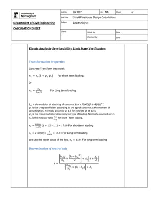 Department of Civil Engineering 
CALCULATION SHEET 
Based on SCI calculation sheet 
Job No. H23S07 Rev NA Sheet of 
Job Title Steel Warehouse Design Calculations 
Subject Load Analysis 
Client: 
Made by: Date 
Checked by: Date 
Elastic Analysis-Serviceability Limit State Verification 
Transformation Properties 
Concrete Transform into steel; 
For short term loading; 
0r 
For Long term loading 
Ecm is the modulus of elasticity of concrete, Ecm = 22000((fck +8)/10)0.3. 
is the creep coefficient according to the age of concrete at the moment of 
consideration. Normally assumed as 1.5 for concrete at 28 days 
is the creep multiplier depending on type of loading. Normally assumed as 1.1. 
is the modular ratio 
for short - term loading. 
For short term loading 
For Long term loading 
We use the lower value of the two, For long term loading 
Determination of neutral axis 
 