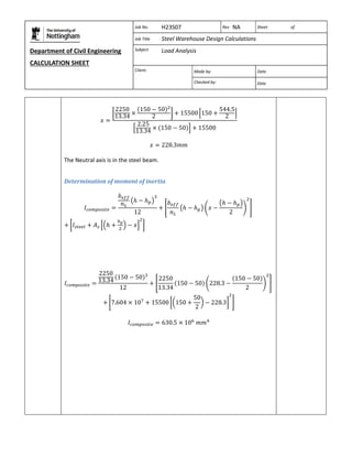 Department of Civil Engineering 
CALCULATION SHEET 
Based on SCI calculation sheet 
Job No. H23S07 Rev NA Sheet of 
Job Title Steel Warehouse Design Calculations 
Subject Load Analysis 
Client: 
Made by: Date 
Checked by: Date 
The Neutral axis is in the steel beam. 
Determination of moment of inertia 
 
