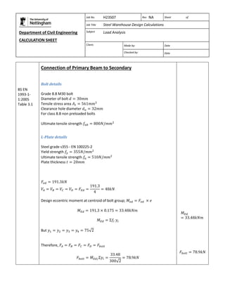 Department of Civil Engineering 
CALCULATION SHEET 
Based on SCI calculation sheet 
Job No. H23S07 Rev NA Sheet of 
Job Title Steel Warehouse Design Calculations 
Subject Load Analysis 
Client: 
Made by: Date 
Checked by: Date 
BS EN 
1993-1- 
1:2005 
Table 3.1 
Connection of Primary Beam to Secondary 
Bolt details 
Grade 8.8 M30 bolt 
Diameter of bolt 
Tensile stress area 
Clearance hole diameter 
For class 8.8 non preloaded bolts 
Ultimate tensile strength 
L-Plate details 
Steel grade s355 - EN 100225-2 
Yield strength 
Ultimate tensile strength 
Plate thickness 
Design eccentric moment at centroid of bolt group; 
But 
Therefore, 
 