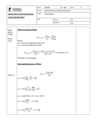 Department of Civil Engineering 
CALCULATION SHEET 
Based on SCI calculation sheet 
Job No. H23S07 Rev NA Sheet of 
Job Title Steel Warehouse Design Calculations 
Subject Load Analysis 
Client: 
Made by: Date 
Checked by: Date 
BS EN 
1993-1- 
8:2005 
Clause 
3.10.2 
Table 3.4 
Block Tearing of Plate 
Where, 
is net area subjected to tension=0 
is net area subjected to shear 
Therefore, it is acceptable. 
Bearing Resistance of Plate 
 