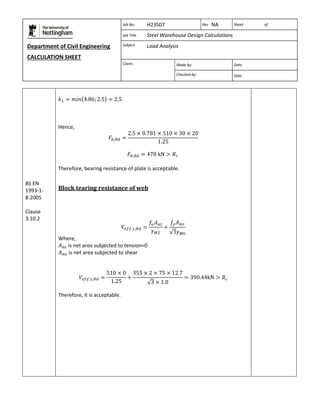 Department of Civil Engineering 
CALCULATION SHEET 
Based on SCI calculation sheet 
Job No. H23S07 Rev NA Sheet of 
Job Title Steel Warehouse Design Calculations 
Subject Load Analysis 
Client: 
Made by: Date 
Checked by: Date 
BS EN 
1993-1- 
8:2005 
Clause 
3.10.2 
Hence, 
Therefore, bearing resistance of plate is acceptable. 
Block tearing resistance of web 
Where, 
is net area subjected to tension=0 
is net area subjected to shear 
Therefore, it is acceptable. 
 