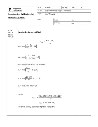 Department of Civil Engineering 
CALCULATION SHEET 
Based on SCI calculation sheet 
Job No. H23S07 Rev NA Sheet of 
Job Title Steel Warehouse Design Calculations 
Subject Load Analysis 
Client: 
Made by: Date 
Checked by: Date 
BS EN 
1993-1- 
8:2005 
Table 3.4 
Bearing Resistance of Web 
Hence, 
Therefore, bearing resistance of plate is acceptable. 
 