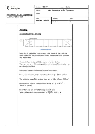 Department of Civil Engineering 
CALCULATION SHEET 
Bracing 
Module: H23S07 Sheet 1 of x 
Job Title Steel Warehouse Design Calculation 
Subject 
Client: 
Atkins & Partners 
Longitudinal wind bracing 
Figure 1 Side view 
Made By: Date 
Checked by: Date 
Wind braces are design to resist wind loads acting on the structure. 
Wind load acting on the transverse face is transferred to the bracings 
and are resisted. 
Circular Hollow Sections (CHS) are chosen for the design. 
There are two bays of K-bracings at the extremities of the structure on 
each longitudinal side. 
Both the braces are considered to be in compression. 
Wind pressure acting on the front face (45m side) 
The projected area of the vertical front face 
Characteristic value of total wind load acting 
Since there are two bays of bracings on each face, 
Wind load value acting on front face 
 