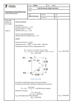 Department of Civil Engineering 
CALCULATION SHEET 
Factors on actions 
Partial factors: 
Permanent actions 
Reduction factor 
Variable actions 
Factors on accompanying actions: 
Imposed loads for storage areas 
Actions 
Permanent actions 
Variable action 
Combination of actions for ULS, using equation 6.10 
Figure 2 Forces acting 
P1 and P2 are point loads acting on the brace members. 
A1 and A2 are the forces in the brace members due to P1 and P2. 
Axial force in bracing, 
is the design value of the axial force 
BS EN 1990 
Table (2.1) 
NA. A1.2(B) 
Table 2.2 
Module: H23S07 Sheet 2 of x 
Job Title Steel Warehouse Design Calculation 
Subject 
Made By: Date 
Checked by: Date 
Client: 
Atkins & Partners 
 