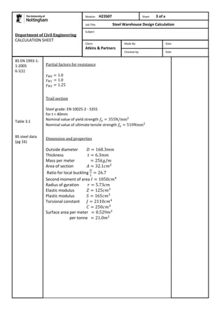 Department of Civil Engineering 
CALCULATION SHEET 
Partial factors for resistance 
Trail section 
Steel grade: EN 10025-2 - S355 
for t < 40mm 
Nominal value of yield strength 
Nominal value of ultimate tensile strength 
Dimension and properties 
Outside diameter 
Thickness 
Mass per meter 
Area of section 
Ratio for local buckling 
Second moment of area 
Radius of gyration 
Elastic modulus 
Plastic modulus 
Torsional constant 
Surface area per meter 
per tonne 
BS EN 1993-1- 
1:2005 
6.1(1) 
Table 3.1 
BS steel data 
(pg 16) 
Module: H23S07 Sheet 3 of x 
Job Title Steel Warehouse Design Calculation 
Subject 
Made By: Date 
Checked by: Date 
Client: 
Atkins & Partners 
 