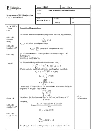 Department of Civil Engineering 
CALCULATION SHEET 
Flexural buckling resistance 
For uniform member under axial compression the basic requirement is, 
is the design buckling resistance 
For class 1, 2 and cross section) 
is reduction factor for buckling and determined from figure 6.4: 
Buckling curve 
Selection of buckling curve, 
For flexural buckling slenderness is determined from, 
(for class 1, 2 and 3) 
Where, is the buckling length in the buckling plane considerd. 
i is the radius of gyration about the relevant axis, determined using the 
properties of the gross cross section 
Using figure 6.4: Buckling curve for and buckling curve "a" 
Therefore, 
Therefore, the flexural buckling resistance of the section is adequate. 
BS EN 1993-1- 
1:2005 
6.3.1 
6.3.1.1(1) 
Equation 
(6.46) 
6.3.1.1(3) 
Equation 6.47 
6.3.1.2(1) 
Table 6.2 
Figure 6.4 
6.3.1.1(3) 
Equation 6.47 
6.3.1.1(1) 
Equation 6.46 
Module: H23S07 Sheet 5 of x 
Job Title Steel Warehouse Design Calculation 
Subject 
Made By: Date 
Checked by: Date 
Client: 
Atkins & Partners 
 