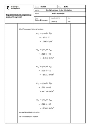 Department of Civil Engineering 
CALCULATION SHEET 
Module: H23S07 Sheet 2 of x 
Job Title Steel Warehouse Design Calculation 
Subject Wind Calculations 
Wind Pressure on External Surfaces 
KN/m2 
KN/m2 
KN/m2 
KN/m2 
KN/m2 
+ve value denotes pressure 
-ve value denotes suction 
Made By: 009776 Date 
Checked by: Date 
Client: 
Atkins & Partners 
 