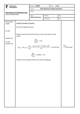 Department of Civil Engineering 
CALCULATION SHEET 
Design of member in tension 
Due to the negative pressure 
Design value of the tension force at each cross section should 
satisfy, 
Therefore, the resistance of the cross section is adequate. 
BS EN 1993-1- 
1:2005 
6.2.3(1) 
Equation 6.5 
6.2.3(2) 
Equation 6.6 
Module: H23S07 Sheet 6 of x 
Job Title Steel Warehouse Design Calculation 
Subject 
Made By: Date 
Checked by: Date 
Client: 
Atkins & Partners 
 