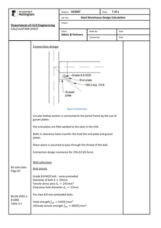 Department of Civil Engineering 
CALCULATION SHEET 
Connection design 
Figure 3 Connection 
Circular hollow section is connected to the portal frame by the use of 
gusset plates. 
Flat end plates are fillet welded to the slots in the CHS. 
Bolts in clearance holes transfer the load the end plate and gusset 
plates. 
Shear plane is assumed to pass through the thread of the bolt. 
Connection design resistance for force. 
Bolt selection 
Bolt details 
Grade 8.8 M20 bolt - none preloaded 
Diameter of bolt 
Tensile stress area 
Clearance hole diameter 
For class 8.8 non preloaded bolts 
Yield strength 
Ultimate tensile strength 
BS steel data 
Page 87 
BS EN 1993-1- 
8:2005 
Table 3.1 
Module: H23S07 Sheet 7 of x 
Job Title Steel Warehouse Design Calculation 
Subject 
Made By: Date 
Checked by: Date 
Client: 
Atkins & Partners 
 