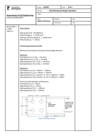 Department of Civil Engineering 
CALCULATION SHEET 
Plate details 
Steel grade s275 - EN 100225-2 
Yield strength 
Ultimate tensile strength 
Plate thickness 
Positioning of holes for bolts 
Minimum and maximum spacing, end and edge distances 
Minimum 
End distance 
Edge distance 
Spacing distance 
Spacing distance 
Maximum 
End distance 
Edge distance 
Spacing distance 
Spacing distance 
Hence the bolt spacing's and distances, 
End distance 
Edge distance 
Spacing distance 
Spacing distance 
Figure 4 End plate and CHS 
BS EN 1993-1- 
1:2005 
Table 3.1 
Module: H23S07 Sheet 8 of x 
Job Title Steel Warehouse Design Calculation 
Subject 
Made By: Date 
Checked by: Date 
Client: 
Atkins & Partners 
 