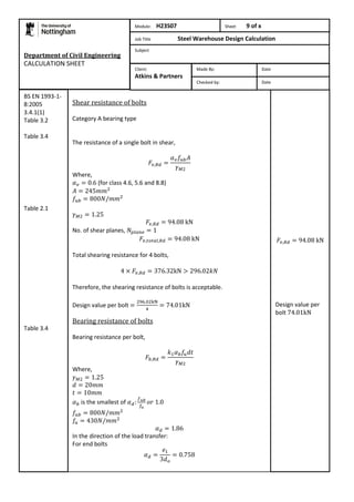 Department of Civil Engineering 
CALCULATION SHEET 
Shear resistance of bolts 
Category A bearing type 
The resistance of a single bolt in shear, 
Where, 
(for class 4.6, 5.6 and 8.8) 
No. of shear planes, 
Total shearing resistance for 4 bolts, 
Therefore, the shearing resistance of bolts is acceptable. 
Design value per bolt 
Bearing resistance of bolts 
Bearing resistance per bolt, 
Where, 
is the smallest of 
In the direction of the load transfer: 
For end bolts 
Design value per 
bolt 
BS EN 1993-1- 
8:2005 
3.4.1(1) 
Table 3.2 
Table 3.4 
Table 2.1 
Table 3.4 
Module: H23S07 Sheet 9 of x 
Job Title Steel Warehouse Design Calculation 
Subject 
Made By: Date 
Checked by: Date 
Client: 
Atkins & Partners 
 