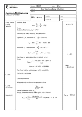 Department of Civil Engineering 
CALCULATION SHEET 
For inner bolts 
Hence, 
Choosing the smallest, 
Perpendicular to the direction of load transfer: 
Edge bolts is the smaller of 
Inner bolts is the smaller of 
Therefore, for both edge and inner bolts 
Hence, 
Therefore, bearing resistance per bolt is acceptable. 
End plate resistance 
Tension resistance 
Design value of the tension force should satisfy, 
For sections with holes , 
Design plastic resistance of the gross cross-section 
BS EN 1993-1- 
8:2005 
Table 3.4 
6.2.3(1) 
6.2.3(2) 
Equation 6.6 
Equation 6.7 
Module: H23S07 Sheet 10 of x 
Job Title Steel Warehouse Design Calculation 
Subject 
Made By: Date 
Checked by: Date 
Client: 
Atkins & Partners 
 