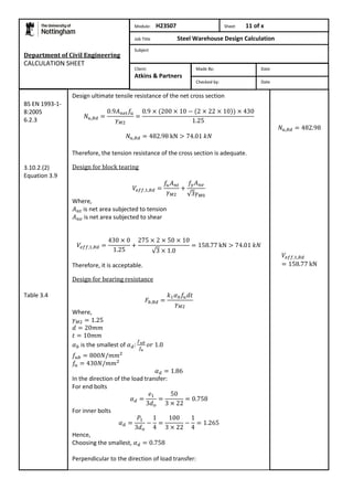 Department of Civil Engineering 
CALCULATION SHEET 
Design ultimate tensile resistance of the net cross section 
Therefore, the tension resistance of the cross section is adequate. 
Design for block tearing 
Where, 
is net area subjected to tension 
is net area subjected to shear 
Therefore, it is acceptable. 
Design for bearing resistance 
Where, 
is the smallest of 
In the direction of the load transfer: 
For end bolts 
For inner bolts 
Hence, 
Choosing the smallest, 
Perpendicular to the direction of load transfer: 
BS EN 1993-1- 
8:2005 
6.2.3 
3.10.2.(2) 
Equation 3.9 
Table 3.4 
Module: H23S07 Sheet 11 of x 
Job Title Steel Warehouse Design Calculation 
Subject 
Made By: Date 
Checked by: Date 
Client: 
Atkins & Partners 
 