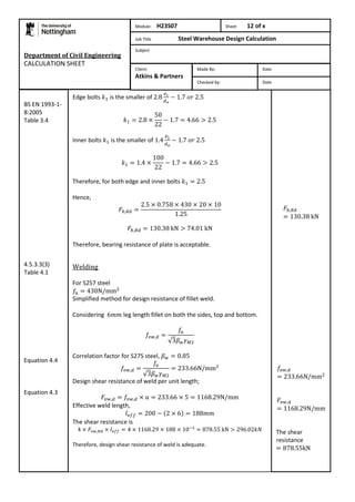 Department of Civil Engineering 
CALCULATION SHEET 
Edge bolts is the smaller of 
Inner bolts is the smaller of 
Therefore, for both edge and inner bolts 
Hence, 
Therefore, bearing resistance of plate is acceptable. 
Welding 
For S257 steel 
Simplified method for design resistance of fillet weld. 
Considering leg length fillet on both the sides, top and bottom. 
Correlation factor for S275 steel, 
Design shear resistance of weld per unit length; 
Effective weld length, 
The shear resistance is 
Therefore, design shear resistance of weld is adequate. 
The shear 
resistance 
BS EN 1993-1- 
8:2005 
Table 3.4 
4.5.3.3(3) 
Table 4.1 
Equation 4.4 
Equation 4.3 
Module: H23S07 Sheet 12 of x 
Job Title Steel Warehouse Design Calculation 
Subject 
Made By: Date 
Checked by: Date 
Client: 
Atkins & Partners 
 