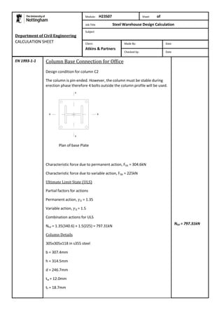 Department of Civil Engineering 
CALCULATION SHEET 
Column Base Connection for Office 
Design condition for column C2 
The column is pin-ended. However, the column must be stable during 
erection phase therefore 4 bolts outside the column profile will be used. 
Plan of base Plate 
Characteristic force due to permanent action, FGk = 304.6kN 
Characteristic force due to variable action, FQk = 225kN 
Ultimate Limit State (ULS) 
Partial factors for actions 
Permanent action, G = 1.35 
Variable action, Q = 1.5 
Combination actions for ULS 
NEd = 1.35(340.6) + 1.5(225) = 797.31kN 
Column Details 
305x305x118 in s355 steel 
b = 307.4mm 
h = 314.5mm 
d = 246.7mm 
tw = 12.0mm 
tf = 18.7mm 
NEd = 797.31kN 
EN 1993-1-1 
Module: H23S07 Sheet of 
Job Title Steel Warehouse Design Calculation 
Subject 
Made By: Date 
Checked by: Date 
Client: 
Atkins & Partners 
 