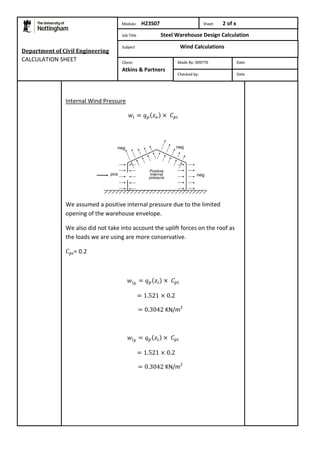Internal Wind Pressure 
We assumed a positive internal pressure due to the limited 
opening of the warehouse envelope. 
We also did not take into account the uplift forces on the roof as 
the loads we are using are more conservative. 
= 0.2 
KN/m2 
KN/m2 
Department of Civil Engineering 
CALCULATION SHEET 
Module: H23S07 Sheet 2 of x 
Job Title Steel Warehouse Design Calculation 
Subject Wind Calculations 
Made By: 009776 Date 
Checked by: Date 
Client: 
Atkins & Partners 
 