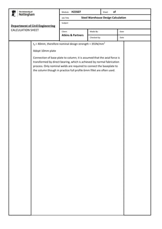 Department of Civil Engineering 
CALCULATION SHEET 
Module: H23S07 Sheet of 
Job Title Steel Warehouse Design Calculation 
Subject 
Made By: Date 
Checked by: Date 
Client: 
Atkins & Partners 
tp < 40mm, therefore nominal design strength = 355N/mm2 
Adopt 10mm plate 
Connection of base plate to column; it is assumed that the axial force is 
transformed by direct bearing, which is achieved by normal fabrication 
process. Only nominal welds are required to connect the baseplate to 
the column though in practice full profile 6mm fillet are often used. 
 