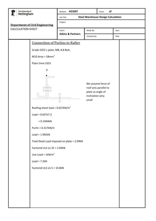 Department of Civil Engineering 
CALCULATION SHEET 
Module: H23S07 Sheet of 
Job Title Steel Warehouse Design Calculation 
Subject 
Connection of Purlins to Rafter 
Grade S355 L plate, M8, 8.8 Bolt, 
M10 Area = 58mm2 
Plate 5mm S355 
Roofing sheet load = 0.027kN/m2 
Load = 0.027x7.2 
= 0.1944kN 
Purlin = 0.317kN/m 
Load = 1.902kN 
Total Dead Load imposed on plate = 2.09kN 
Factored ULS x1.35 = 2.83kN 
Live Load = 1kN/m2 
Load = 7.2kN 
Factored ULS x1.5 = 10.8kN 
Made By: Date 
Checked by: Date 
Client: 
Atkins & Partners 
We assume force of 
roof acts parallel to 
plate as angle of 
inclination very 
small 
 
