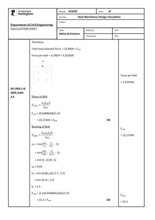 Department of Civil Engineering 
CALCULATION SHEET 
Therefore: 
Total load imposed DL+LL = 12.89kN = Fbolt 
Force per bolt = 12.89/4 = 3.2225kN 
Shear of Bolt 
Fv,Rd = (0.6x800x58)/1.25 
= 22.272kN > Fbolt OK 
Bearing of Bolt 
b = min 
= min 
= min {1 ; 0.69 ; 1} 
b = 0.69 
k1 = min {2.8(e2/d0)-1.7 ; 2.5} 
= min {4.13 ; 2.5} 
k1 = 2.5 
Fb,Rd = (2.5x0.69x800x10x5)/1.25 
= 55.2 > Fbolt OK 
Force per bolt 
= 3.2225kN 
Fv,Rd 
= 22.272kN 
Fb,Rd 
= 55.2 
EN 1993-1-8: 
2005,Table 
3.4 
Module: H23S07 Sheet of 
Job Title Steel Warehouse Design Calculation 
Subject 
Made By: Date 
Checked by: Date 
Client: 
Atkins & Partners 
 
