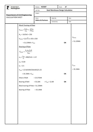 Block Tearing of Plate 
Veff,Rd = 
Anv = 2x25x5 = 250 
Veff,Rd = (1/ ) x 355 x 250 
= 51.239kN > Fbolt OK 
Bearing of Plate 
b = 
= 800/510 = 1.57 
b = 0.69 
k1 = 2.5 
Fb,Rd = (2.5x0.69x510x10x5)/1.25 
= 35.19kN > Fbolt OK 
Shear of Bolt = 22.272kN 
Bearing of Bolt = 55.2kN > Fbolt = 12.89 OK 
Block tearing of Plate = 51.239kN 
Bearing of Plate = 35.19kN 
Veff,Rd 
= 51.239kN 
Fb,Rd 
= 35.19kN 
Department of Civil Engineering 
CALCULATION SHEET 
Module: H23S07 Sheet of 
Job Title Steel Warehouse Design Calculation 
Subject 
Made By: Date 
Checked by: Date 
Client: 
Atkins & Partners 
 