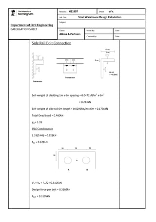 Department of Civil Engineering 
CALCULATION SHEET 
Side Rail Bolt Connection 
Self-weight of cladding 1m x 6m spacing = 0.0471kN/m2 x 6m2 
= 0.283kN 
Self-weight of side rail 6m length = 0.0296kN/m x 6m = 0.1776kN 
Total Dead Load = 0.460kN 
= 1.35 
ULS Combination 
1.35(0.46) = 0.621kN 
FEd = 0.621kN 
VA = VB = FEd/2 =0.3105kN 
Design force per bolt = 0.3105kN 
Fbolt = 0.3105kN 
Module: H23S07 Sheet of x 
Job Title Steel Warehouse Design Calculation 
Subject 
Made By: Date 
Checked by: Date 
Client: 
Atkins & Partners 
 